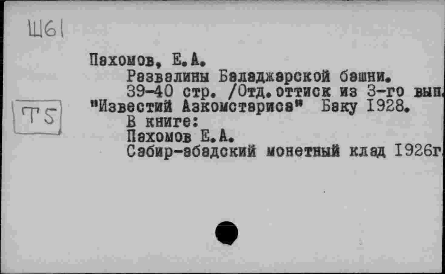 ﻿Щ6І
TS
Пахомов, E.A.
Развалины Баладжарской башни»
39-40 стр. /Отд. оттиск из 3-го вып, "Известий Азкомстэриса" Баку 1928.
В книге:
Пахомов Е.А.
Сабир-эбадский монетный клад 1926г.